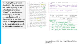The highlighting of work
that fulfills the objective of
the task is a policy at the
school as is providing
WWW/EBI feedback and
encouraging pupils to
peer/self assess. All of
these relate to my ability to
adapt teaching to respond
to the strengths and needs
of all pupils (Standard 5).
Appendix Source: HACA Year 7 English Books F. Shaw
/ J.Johnson
 