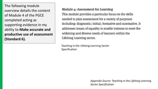 The following module
overview details the content
of Module 4 of the PGCE
completed acting as
supporting evidence in my
ability to Make accurate and
productive use of assessment
(Standard 6).
Teaching in the Lifelong Learning Sector
Specification
Appendix Source: Teaching in the Lifelong Learning
Sector Specification
 