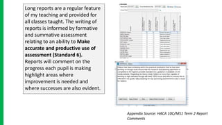 Long reports are a regular feature
of my teaching and provided for
all classes taught. The writing of
reports is informed by formative
and summative assessment
relating to an ability to Make
accurate and productive use of
assessment (Standard 6).
Reports will comment on the
progress each pupil is making
highlight areas where
improvement is needed and
where successes are also evident.
Appendix Source: HACA 10C/MS1 Term 2 Report
Comments
 