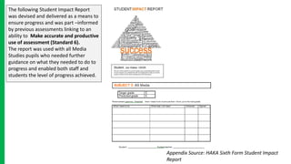 The following Student Impact Report
was devised and delivered as a means to
ensure progress and was part –informed
by previous assessments linking to an
ability to Make accurate and productive
use of assessment (Standard 6).
The report was used with all Media
Studies pupils who needed further
guidance on what they needed to do to
progress and enabled both staff and
students the level of progress achieved.
Appendix Source: HAKA Sixth Form Student Impact
Report
 