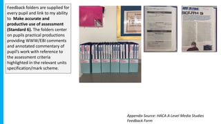 Feedback folders are supplied for
every pupil and link to my ability
to Make accurate and
productive use of assessment
(Standard 6). The folders center
on pupils practical productions
providing WWW/EBI comments
and annotated commentary of
pupil’s work with reference to
the assessment criteria
highlighted in the relevant units
specification/mark scheme.
Appendix Source: HACA A Level Media Studies
Feedback Form
 