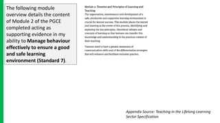 The following module
overview details the content
of Module 2 of the PGCE
completed acting as
supporting evidence in my
ability to Manage behaviour
effectively to ensure a good
and safe learning
environment (Standard 7).
Appendix Source: Teaching in the Lifelong Learning
Sector Specification
 