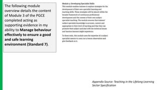 The following module
overview details the content
of Module 3 of the PGCE
completed acting as
supporting evidence in my
ability to Manage behaviour
effectively to ensure a good
and safe learning
environment (Standard 7).
Appendix Source: Teaching in the Lifelong Learning
Sector Specification
 