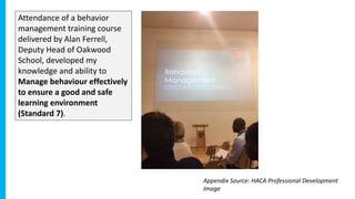 Attendance of a behavior
management training course
delivered by Alan Ferrell,
Deputy Head of Oakwood
School, developed my
knowledge and ability to
Manage behaviour effectively
to ensure a good and safe
learning environment
(Standard 7).
Appendix Source: HACA Professional Development
Image
 