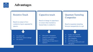 Advantages
Quantum Tunneling
Composites
● Surface can be flexible
● Adds an extra dimension
● Easy integration
● No spacer/air gap
● Very sensitive and can be used
with gloves.
Based on quantum tunneling
between nanoparticles in a gel.
Capacitive touch
● More power consumption
● Cannot be used with gloves
● Humidity is a problem
● implementing on large areas is
expensive
Based on change in capacitance
on screen when touched as
human body is conductive.
Resistive Touch
● No multi touch
● Soft screen, prone to damage
● less sensitive
Based on contact of two
conductive layers separated by
spacers.
 
