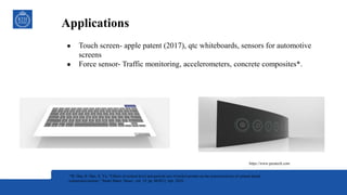Applications
● Touch screen- apple patent (2017), qtc whiteboards, sensors for automotive
screens
● Force sensor- Traffic monitoring, accelerometers, concrete composites*.
*B. Han, B. Han, X. Yu, “Effects of content level and particle size of nickel powder on the piezoresistivity of cement-based
composites/sensors,” Smart Mater. Struct., vol. 19, pp. 065012, Apr. 2010.
https://www.peratech.com
 