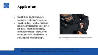 Applications
http://informationdisplay.org/id-archive/2012/january/technology-preview-
quantum-tunnelling-composite-t
● Smart skin- Tactile sensors,
haptics for robotics/prosthetics
● Smart clothes- flexible pressure
sensors, implemented in controls
for ipads, sports monitoring,
impact assessment in physical
sports, pressure distribution in
walking and physiotherapy.
*] R. S. Dahiya and M. Valle, “Tactile sensing for robotic applications,” Sensors Focus Tactile Force Stress Sensors, pp. 289–304,
2008
**A. D. Lantada, “Quantum tunnelling composites: Characterisation and modelling to promote their applications as sensors,” Sensors
and Actuators A: Physical, vol. 164, no. 1–2, pp. 46–57, Nov. 2010..
 