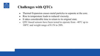 Challenges with QTCs
● Thermal Expansion causes metal particles to separate at the core.
● Rise in temperature leads to reduced viscosity.
● It takes considerable time to return to its original state.
● QTC-based sensors have been tested to operate from ‒40°C up to
100°C and weight range of 0.1N to 20N.
 