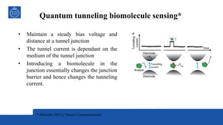 Quantum tunneling biomolecule sensing*
• Maintain a steady bias voltage and
distance at a tunnel junction
• The tunnel current is dependant on the
medium of the tunnel junction
• Introducing a biomolecule in the
junction essentially changes the junction
barrier and hence changes the tunneling
current.
* Albrecht (2012), Nature Communications
 