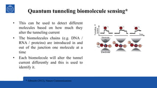 Quantum tunneling biomolecule sensing*
• This can be used to detect different
molecules based on how much they
alter the tunneling current
• The biomolecules chains (e.g. DNA /
RNA / proteins) are introduced in and
out of the junction one molecule at a
time
• Each biomolecule will alter the tunnel
current differently and this is used to
identify it.
* Albrecht (2012), Nature Communications
 