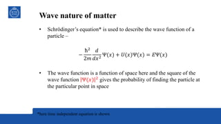 Wave nature of matter
• Schrödinger’s equation* is used to describe the wave function of a
particle –
−
ħ2
2𝑚
𝑑
𝑑𝑥2 Ψ(𝑥) + 𝑈(𝑥)Ψ(𝑥) = 𝐸Ψ(𝑥)
• The wave function is a function of space here and the square of the
wave function Ψ(𝑥) 2
gives the probability of finding the particle at
the particular point in space
*here time independent equation is shown
 