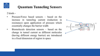 Quantum Tunneling Sensors
2 kinds -
• Pressure/Force based sensors – based on the
increase in tunneling current (reduction in
resistance) upon application of pressure which
essentially changes the barrier width
• Biomolecule detection sensors – based on the
change in tunnel current as different molecules
(having different energy barrier) are introduced
in a fixed dimension of region in space
𝑇 = 1 +
𝑠𝑖𝑛ℎ2
(
𝑎
ħ
2𝑚(𝑉 − 𝐸))
4
𝐸
𝑉
1 −
𝐸
𝑉
−1
 