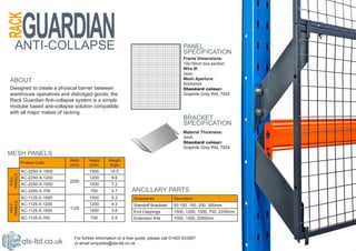 ANTI-COLLAPSE                                                                      PANEL
                                                                                      SPECIFICATION
                                                                                      Frame Dimensions:
                                                                                      19x19mm box section
                                                                                      Wire Ø:
                                                                                      3mm
ABOUT                                                                                 Mesh Aperture:
                                                                                      50x50mm
Designed to create a physical barrier between                                         Standard colour:
warehouse operatives and dislodged goods, the                                         Graphite Grey RAL 7024
Rack Guardian Anti-collapse system is a simple
modular based anti-collapse solution compatible
with all major makes of racking.
                                                                                      BRACKET
                                                                                      SPECIFICATION
                                                                                      Material Thickness:
                                                                                      3mm
                                                                                      Standard colour:
                                                                                      Graphite Grey RAL 7024
MESH PANELS
                          Width    Height     Weight
         Product Code
                          (mm)     (mm)       (Kgs)
         AC-2250-X-1500             1500       10.5
PANELS




         AC-2250-X-1200             1200       8.6
 FULL




                          2250
         AC-2250-X-1000             1000       7.2
         AC-2250-X-700              700        5.7        ANCILLARY PARTS
         AC-1125-X-1500             1500       5.3         Accessories           Description
PANELS




         AC-1125-X-1200             1200       4.3         Standoff Brackets     50,100, 150, 200, 300mm
 HALF




                          1125
         AC-1125-X-1000             1000       3.6         End Cappings          1500, 1200, 1000, 700, 2250mm
         AC-1125-X-700              700        2.9         Extension Kits        1000, 1500, 2000mm



                            For further information or a free quote, please call 01455 633567
         qts-ltd.co.uk      or email enquiries@qts-ltd.co.uk
 