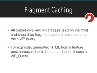 Fragment Caching
• All output involving a database read on the front
end should be fragment cached aside from the
main WP query.
• For example, generated HTML from a feature
post carousel should be cached since it uses a
WP_Query
 