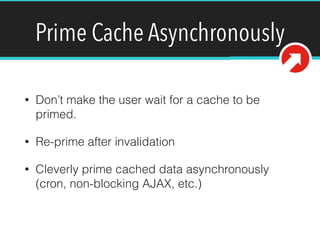 Prime Cache Asynchronously
• Don’t make the user wait for a cache to be
primed.
• Re-prime after invalidation
• Cleverly prime cached data asynchronously
(cron, non-blocking AJAX, etc.)
 