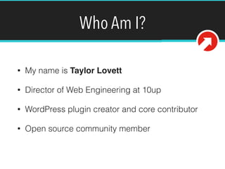 Who Am I?
• My name is Taylor Lovett
• Director of Web Engineering at 10up
• WordPress plugin creator and core contributor
• Open source community member
@tlovett12
 