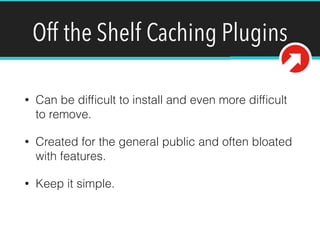 Off the Shelf Caching Plugins
• Can be difﬁcult to install and even more difﬁcult
to remove.
• Created for the general public and often bloated
with features.
• Keep it simple.
 