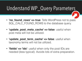 Understand WP_Query Parameters
• 'no_found_rows' => true: Tells WordPress not to pass
SQL_CALC_FOUND_ROWS to the database query.
• 'update_post_meta_cache' => false: useful when
post meta will not be utilized.
• 'update_post_term_cache' => false: useful when
taxonomy terms will not be utilized.
• 'ﬁelds' => 'ids': useful when only the post IDs are
needed (less typical). Avoids lots of extra preparation.
 