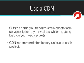 Use a CDN
• CDN’s enable you to serve static assets from
servers closer to your visitors while reducing
load on your web server(s).
• CDN recommendation is very unique to each
project.
 