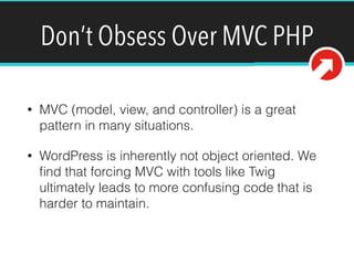 Don’t Obsess Over MVC PHP
• MVC (model, view, and controller) is a great
pattern in many situations.
• WordPress is inherently not object oriented. We
ﬁnd that forcing MVC with tools like Twig
ultimately leads to more confusing code that is
harder to maintain.
 