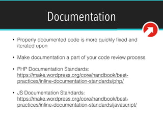 Documentation
• Properly documented code is more quickly ﬁxed and
iterated upon
• Make documentation a part of your code review process
• PHP Documentation Standards:  
https://make.wordpress.org/core/handbook/best-
practices/inline-documentation-standards/php/
• JS Documentation Standards: 
https://make.wordpress.org/core/handbook/best-
practices/inline-documentation-standards/javascript/ 
 
