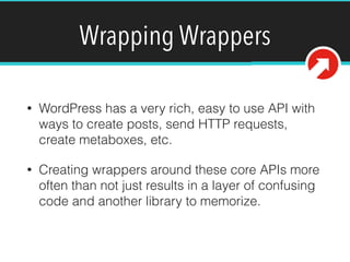 Wrapping Wrappers
• WordPress has a very rich, easy to use API with
ways to create posts, send HTTP requests,
create metaboxes, etc.
• Creating wrappers around these core APIs more
often than not just results in a layer of confusing
code and another library to memorize.
 