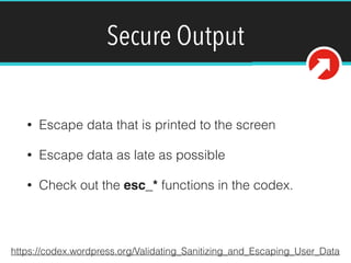 Secure Output
• Escape data that is printed to the screen
• Escape data as late as possible
• Check out the esc_* functions in the codex.
https://codex.wordpress.org/Validating_Sanitizing_and_Escaping_User_Data
 