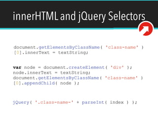 innerHTML and jQuery Selectors
document.getElementsByClassName( 'class-name' )
[0].innerText = textString;
var node = document.createElement( 'div' );
node.innerText = textString;
document.getElementsByClassName( 'class-name' )
[0].appendChild( node );
jQuery( '.class-name-' + parseInt( index ) );
 