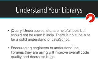 Understand Your Librarys
• jQuery, Underscores, etc. are helpful tools but
should not be used blindly. There is no substitute
for a solid understand of JavaScript.
• Encouraging engineers to understand the
libraries they are using will improve overall code
quality and decrease bugs.
 