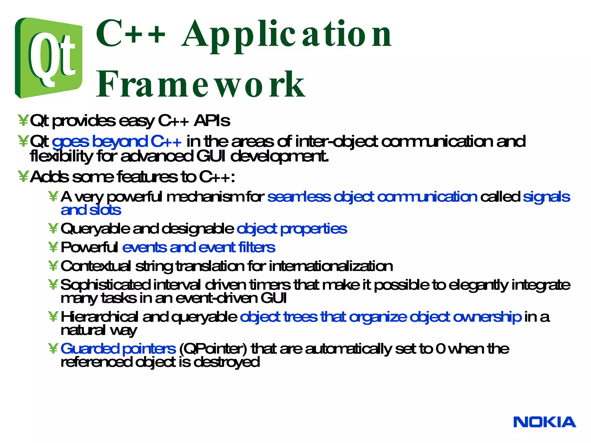 C++ Application Framework Qt provides easy C++ APIs Qt goes beyond C++ in the areas of inter-object communication and flexibility for advanced GUI development. Adds some features to C++: A very powerful mechanism for seamless object communication called signals and slots Queryable and designable object properties Powerful events and event filters Contextual string translation for internationalization Sophisticated interval driven timers that make it possible to elegantly integrate many tasks in an event-driven GUI Hierarchical and queryable object trees that organize object ownership in a natural way Guarded pointers (QPointer) that are automatically set to 0 when the referenced object is destroyed 
