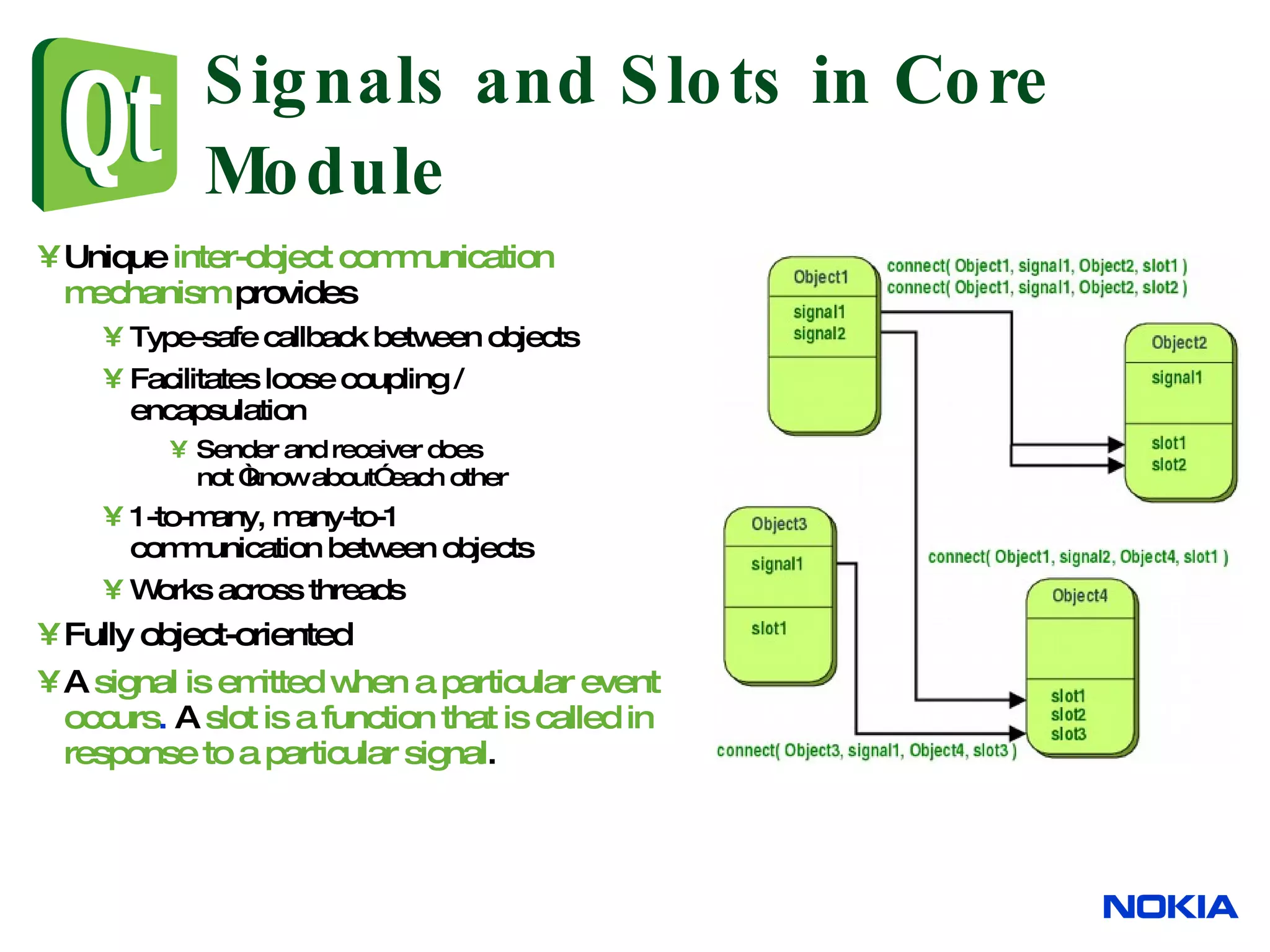 Signals and Slots in Core Module Unique inter-object communication mechanism provides Type-safe callback between objects Facilitates loose coupling / encapsulation Sender and receiver does not “know about” each other 1-to-many, many-to-1 communication between objects Works across threads Fully object-oriented A signal is emitted when a particular event occurs . A slot is a function that is called in response to a particular signal . 