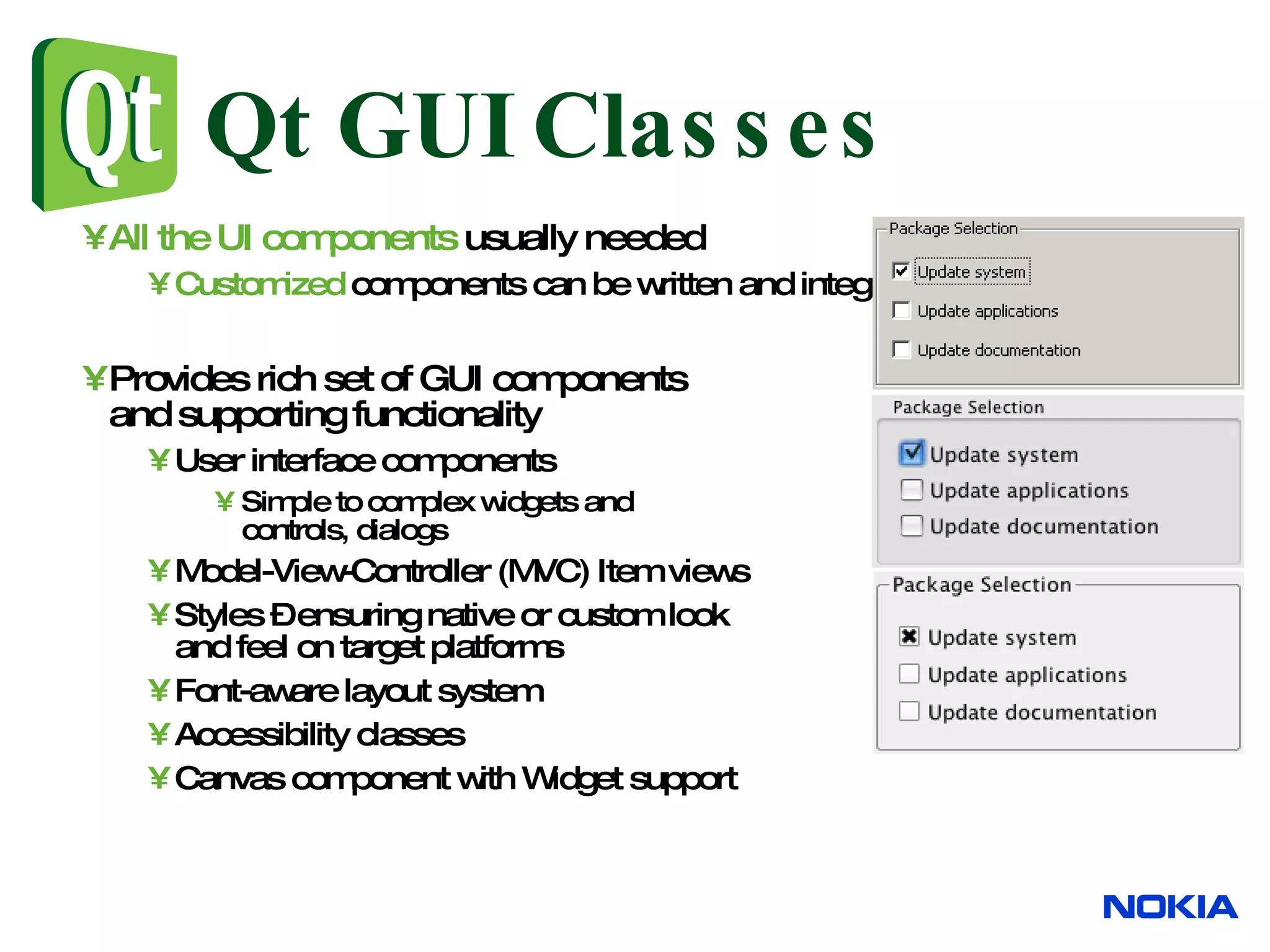 Qt GUI Classes All the UI components usually needed Customized components can be written and integrated with IDEs Provides rich set of GUI components and supporting functionality User interface components Simple to complex widgets and controls, dialogs Model-View-Controller (MVC) Item views Styles – ensuring native or custom look and feel on target platforms Font-aware layout system Accessibility classes Canvas component with Widget support 