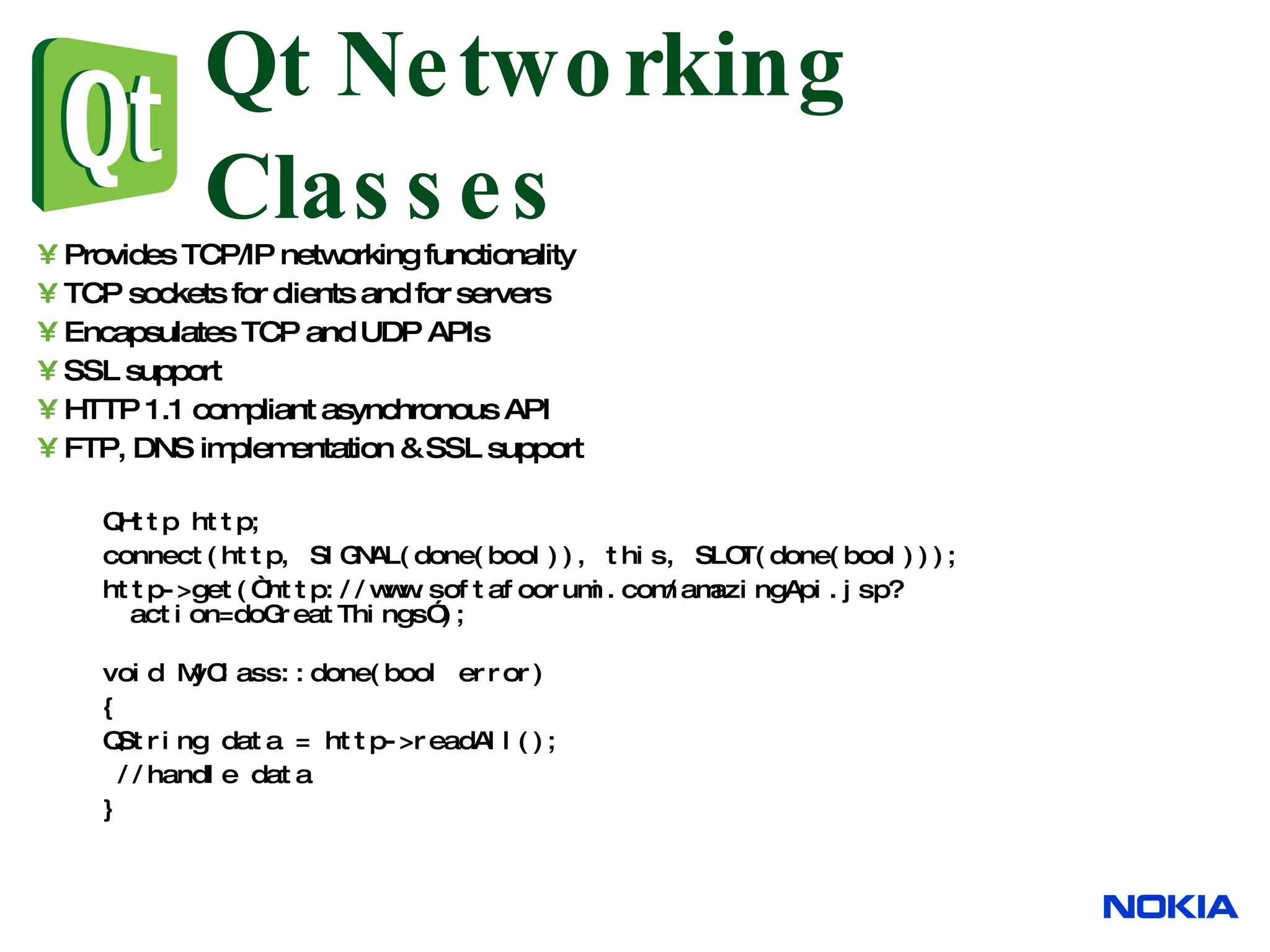 Qt Networking Classes Provides TCP/IP networking functionality TCP sockets for clients and for servers Encapsulates TCP and UDP APIs SSL support HTTP 1.1 compliant asynchronous API FTP, DNS implementation & SSL support QHttp http; connect(http, SIGNAL(done(bool)), this, SLOT(done(bool))); http->get(“http://www.softafoorumi.com/amazingApi.jsp?action=doGreatThings”); void MyClass::done(bool error) { QString data = http->readAll(); //handle data } 