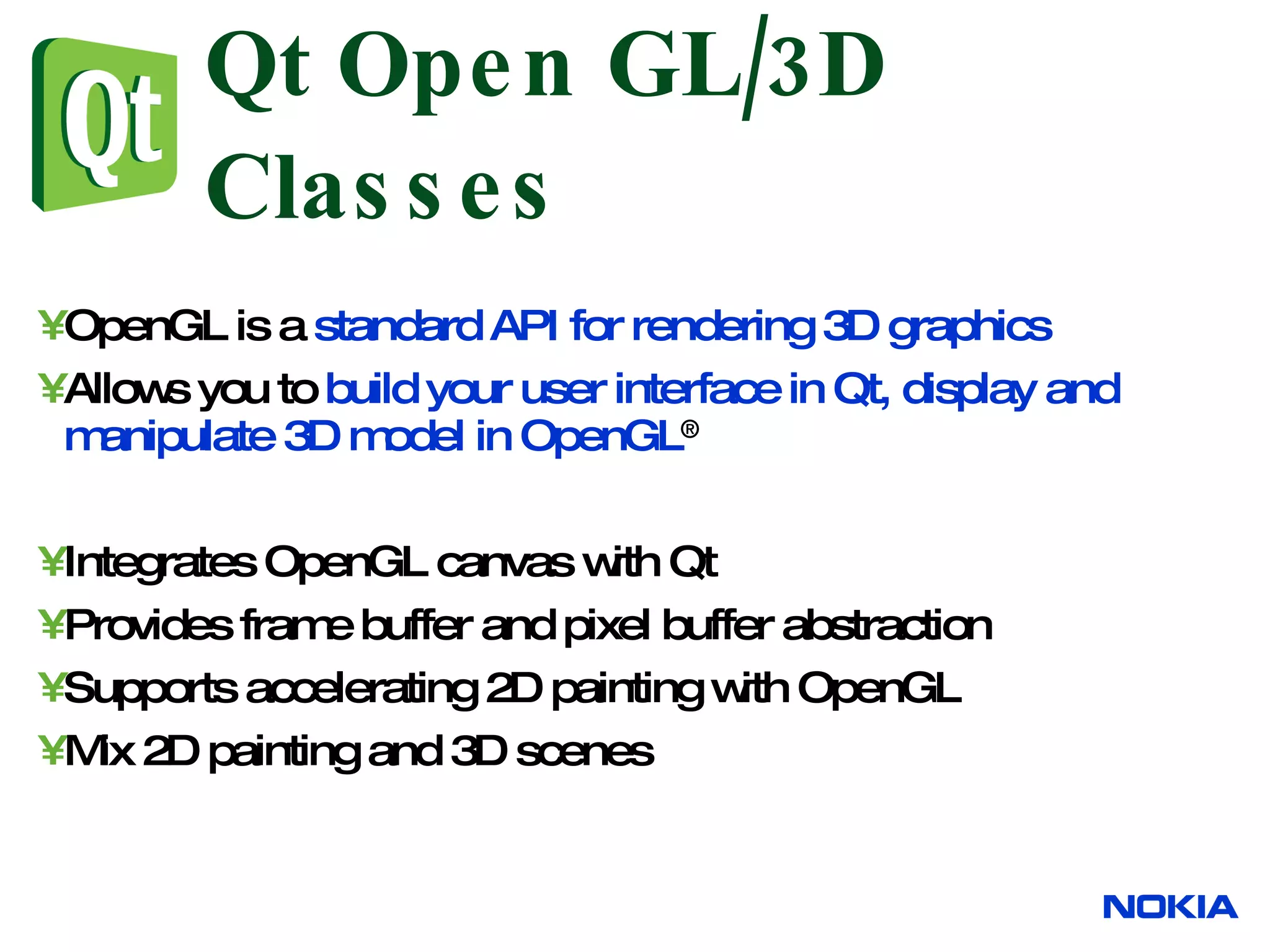 OpenGL is a standard API for rendering 3D graphics Allows you to build your user interface in Qt, display and manipulate 3D model in OpenGL ® Integrates OpenGL canvas with Qt Provides frame buffer and pixel buffer abstraction Supports accelerating 2D painting with OpenGL Mix 2D painting and 3D scenes Qt Open GL/3D Classes 