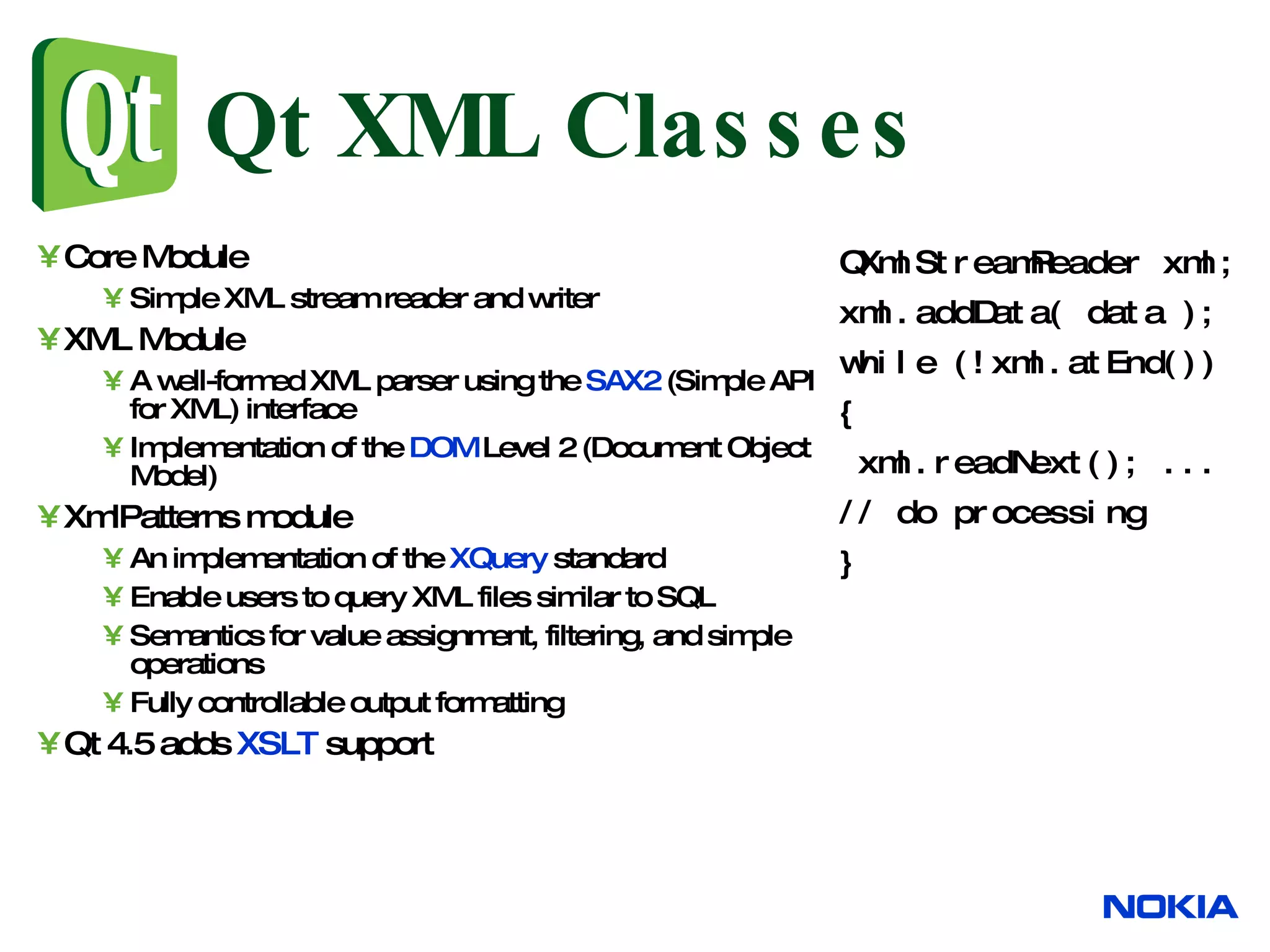Qt XML Classes Core Module Simple XML stream reader and writer XML Module A well-formed XML parser using the SAX2 (Simple API for XML) interface Implementation of the DOM Level 2 (Document Object Model) XmlPatterns module An implementation of the XQuery standard Enable users to query XML files similar to SQL Semantics for value assignment, filtering, and simple operations Fully controllable output formatting Qt 4.5 adds XSLT support QXmlStreamReader xml; xml.addData( data ); while (!xml.atEnd()) { xml.readNext(); ... // do processing } 