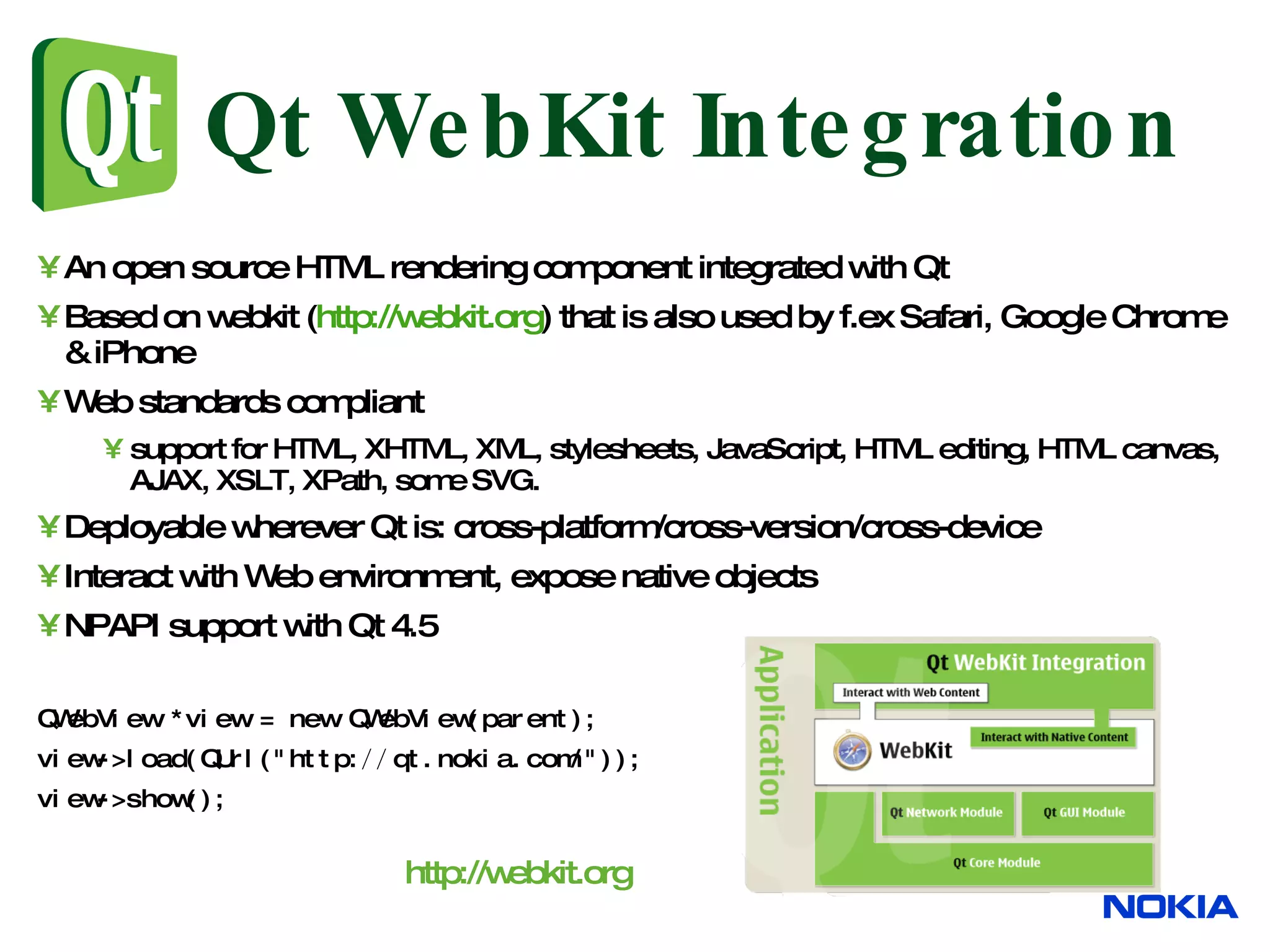 Qt WebKit Integration An open source HTML rendering component integrated with Qt Based on webkit ( http://webkit.org ) that is also used by f.ex Safari, Google Chrome & iPhone Web standards compliant support for HTML, XHTML, XML, stylesheets, JavaScript, HTML editing, HTML canvas, AJAX, XSLT, XPath, some SVG. Deployable wherever Qt is: cross-platform/cross-version/cross-device Interact with Web environment, expose native objects NPAPI support with Qt 4.5 QWebView *view = new QWebView(parent); view->load(QUrl(&quot;http: // qt.nokia.com/&quot;)); view->show(); http://webkit.org 
