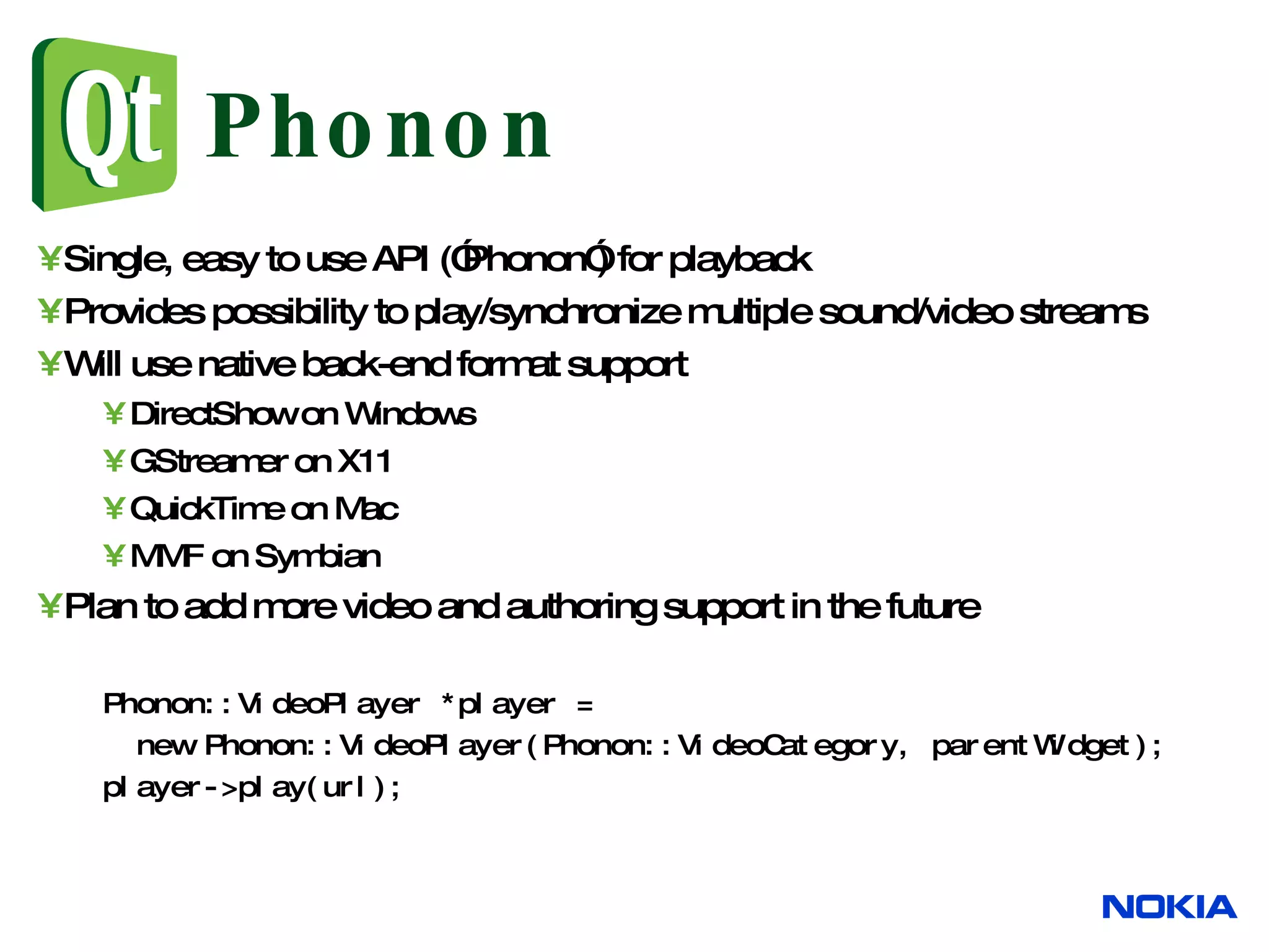Phonon Single, easy to use API (”Phonon”) for playback Provides possibility to play/synchronize multiple sound/video streams Will use native back-end format support DirectShow on Windows GStreamer on X11 QuickTime on Mac MMF on Symbian Plan to add more video and authoring support in the future Phonon::VideoPlayer *player = new Phonon::VideoPlayer(Phonon::VideoCategory, parentWidget); player->play(url); 