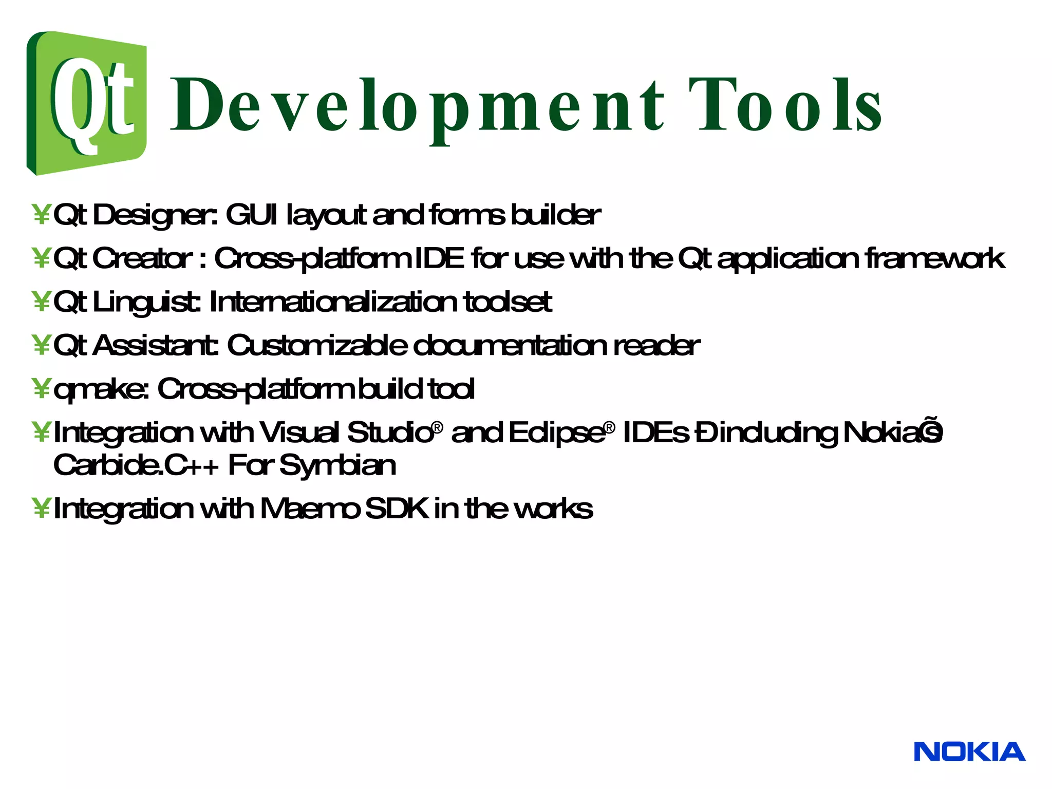Qt Designer: GUI layout and forms builder Qt Creator : C ross-platform IDE for use with the Qt application framework Qt Linguist: Internationalization toolset Qt Assistant: Customizable documentation reader qmake: Cross-platform build tool Integration with Visual Studio ® and Eclipse ® IDEs – including Nokia’s Carbide.C++ For Symbian Integration with Maemo SDK in the works Development Tools 