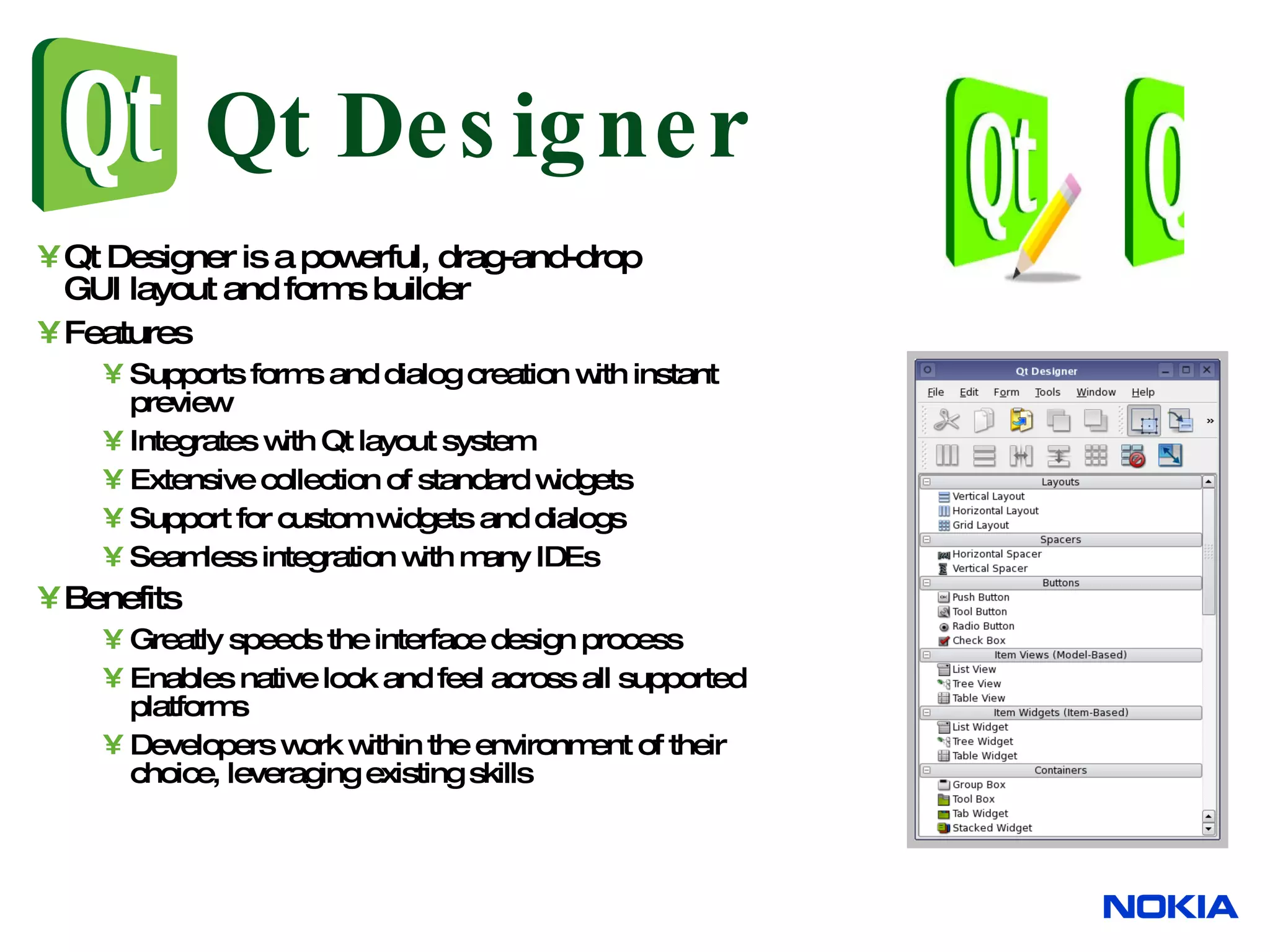 Qt Designer Qt Designer is a powerful, drag-and-drop GUI layout and forms builder Features Supports forms and dialog creation with instant preview Integrates with Qt layout system Extensive collection of standard widgets Support for custom widgets and dialogs Seamless integration with many IDEs Benefits Greatly speeds the interface design process Enables native look and feel across all supported platforms Developers work within the environment of their choice, leveraging existing skills 