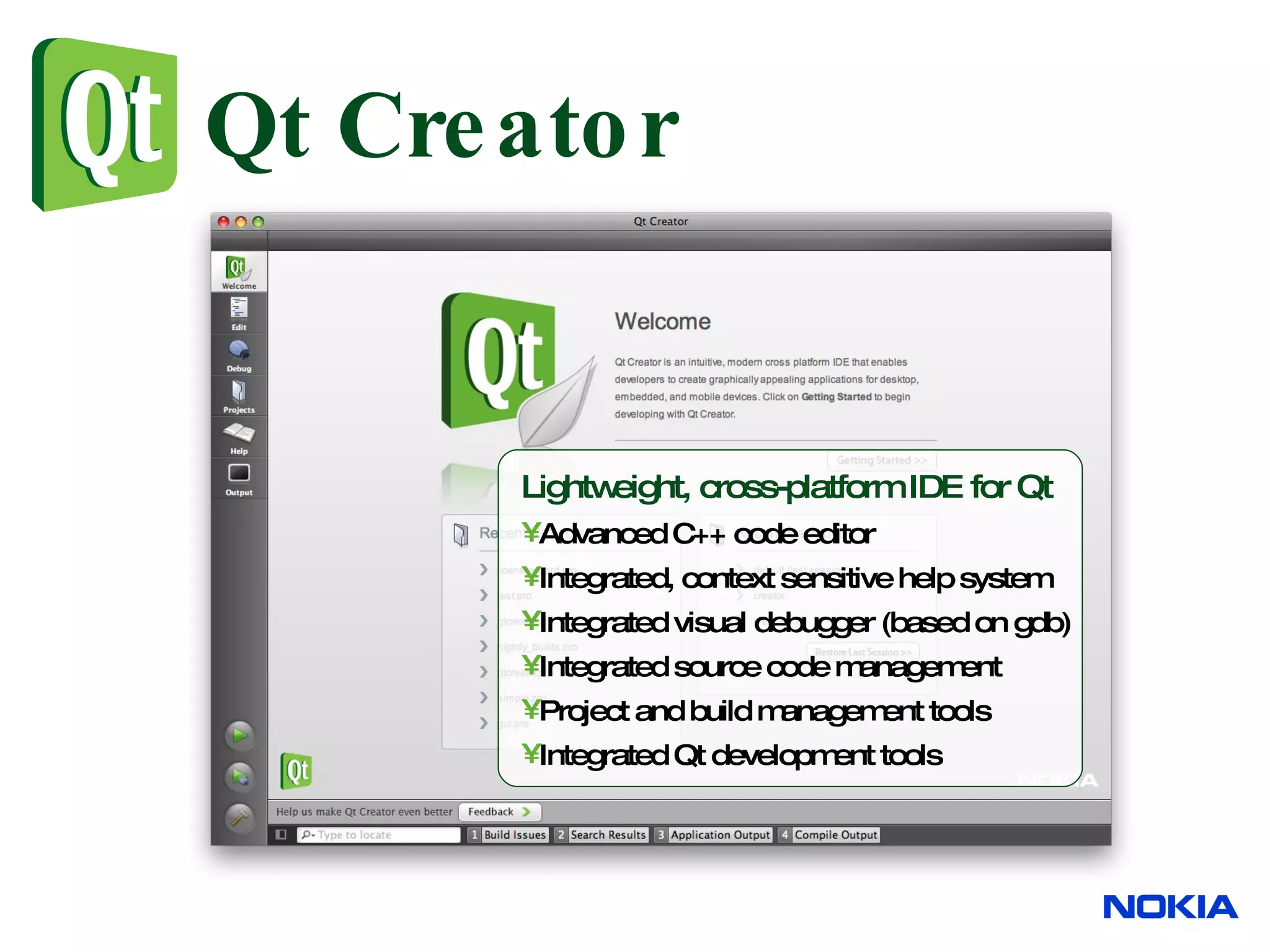 Qt Creator Lightweight, cross-platform IDE for Qt Advanced C++ code editor Integrated, context sensitive help system Integrated visual debugger (based on gdb) Integrated source code management Project and build management tools Integrated Qt development tools 