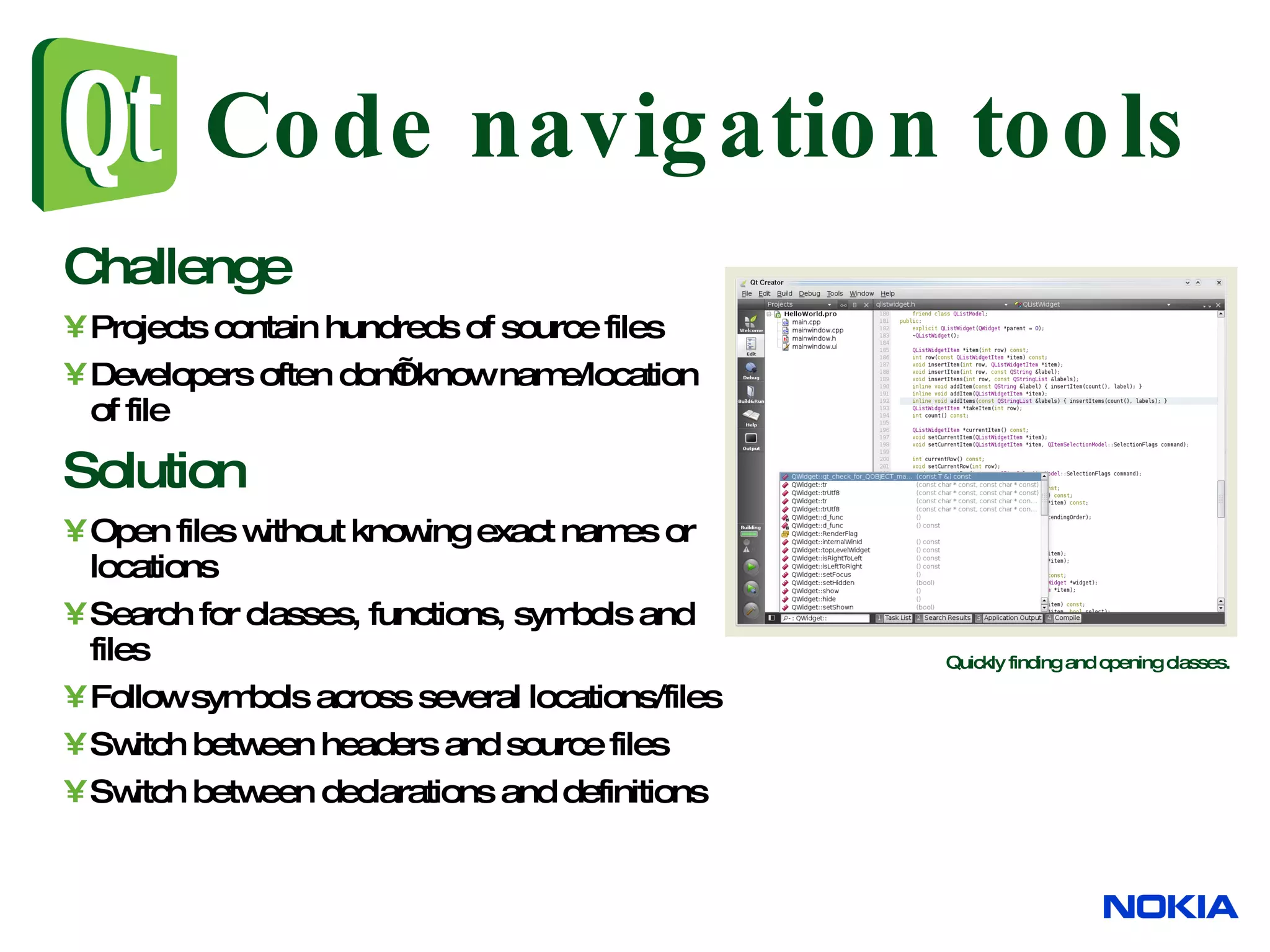 Code navigation tools Challenge Projects contain hundreds of source files Developers often don’t know name/location of file Solution Open files without knowing exact names or locations Search for classes, functions, symbols and files Follow symbols across several locations/files Switch between headers and source files Switch between declarations and definitions Quickly finding and opening classes. 