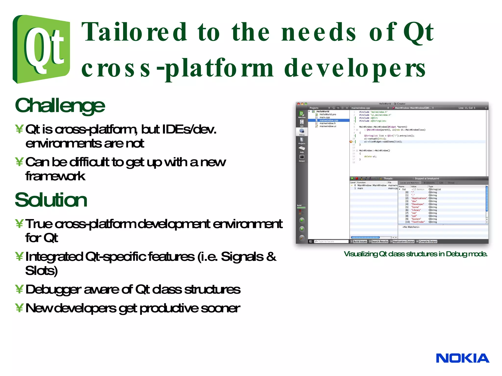 Tailored to the needs of Qt cross-platform developers Challenge Qt is cross-platform, but IDEs/dev. environments are not Can be difficult to get up with a new framework Solution True cross-platform development environment for Qt Integrated Qt-specific features (i.e. Signals & Slots) Debugger aware of Qt class structures New developers get productive sooner Visualizing Qt class structures in Debug mode. 