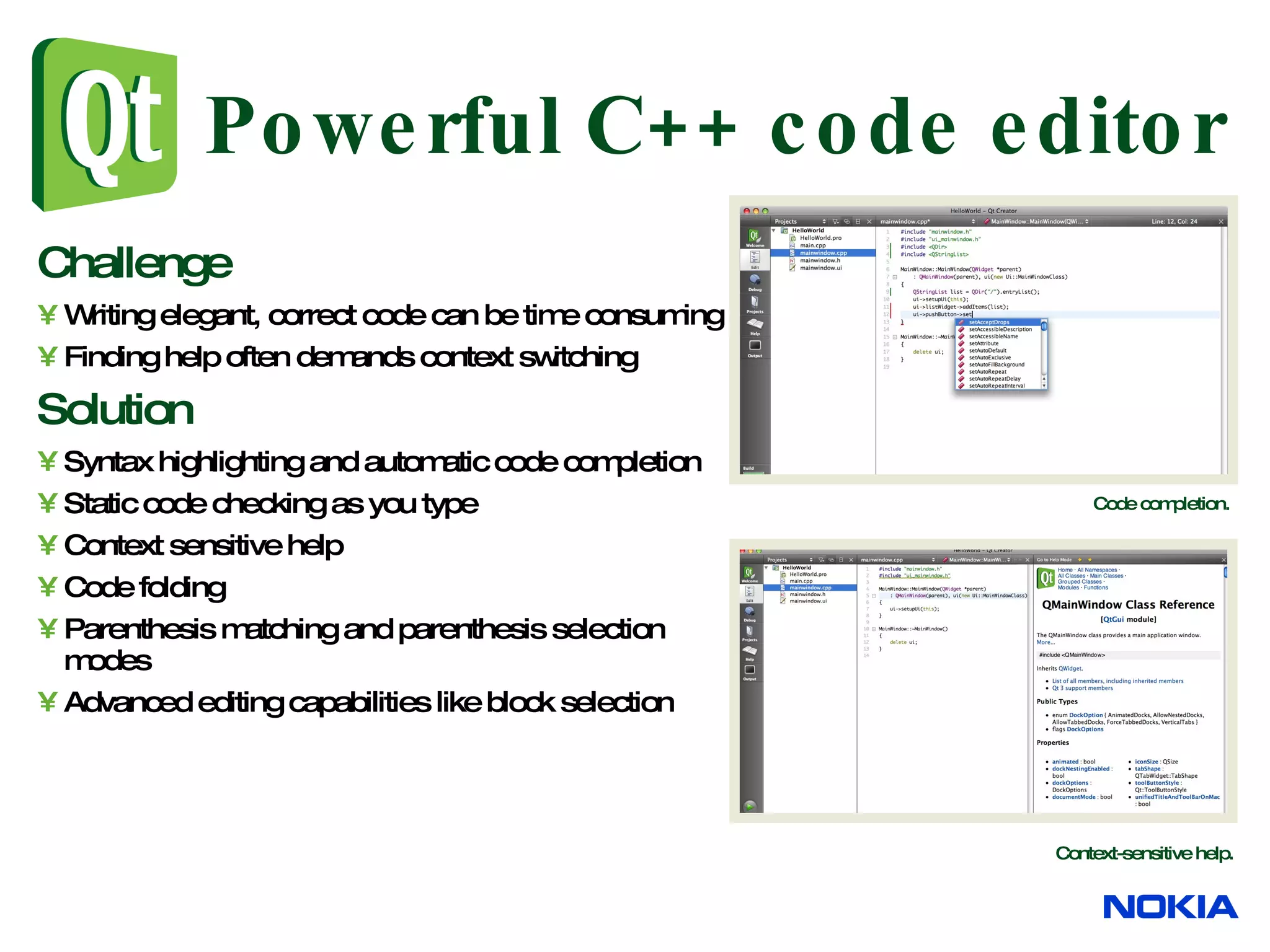 Powerful C++ code editor Challenge Writing elegant, correct code can be time consuming Finding help often demands context switching Solution Syntax highlighting and automatic code completion Static code checking as you type Context sensitive help Code folding Parenthesis matching and parenthesis selection modes Advanced editing capabilities like block selection Code completion. Context-sensitive help. 