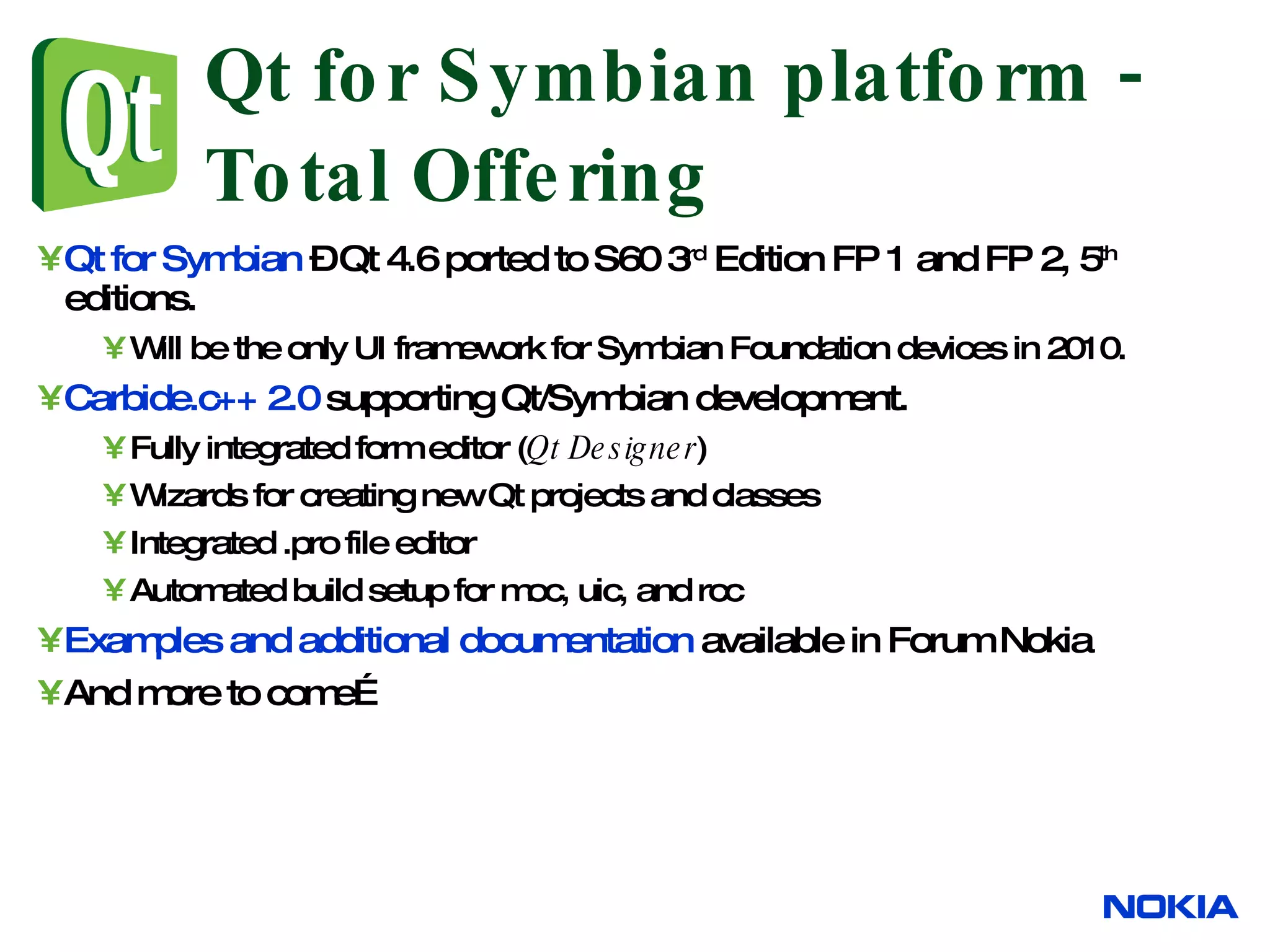 Qt for Symbian platform - Total Offering Qt for Symbian – Qt 4.6 ported to S60 3 rd Edition FP 1 and FP 2, 5 th editions. Will be the only UI framework for Symbian Foundation devices in 2010. Carbide.c++ 2.0 supporting Qt/Symbian development. Fully integrated form editor ( Qt Designer ) Wizards for creating new Qt projects and classes Integrated .pro file editor Automated build setup for moc, uic, and rcc Examples and additional documentation available in Forum Nokia And more to come… 