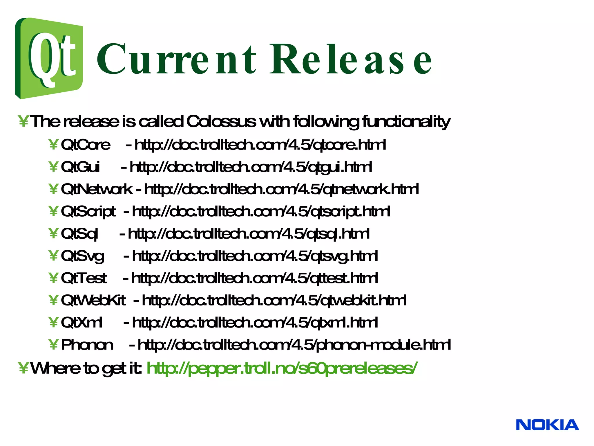 Current Release The release is called Colossus with following functionality QtCore - http://doc.trolltech.com/4.5/qtcore.html QtGui - http://doc.trolltech.com/4.5/qtgui.html QtNetwork - http://doc.trolltech.com/4.5/qtnetwork.html QtScript - http://doc.trolltech.com/4.5/qtscript.html QtSql - http://doc.trolltech.com/4.5/qtsql.html QtSvg - http://doc.trolltech.com/4.5/qtsvg.html QtTest - http://doc.trolltech.com/4.5/qttest.html QtWebKit - http://doc.trolltech.com/4.5/qtwebkit.html QtXml - http://doc.trolltech.com/4.5/qtxml.html Phonon - http://doc.trolltech.com/4.5/phonon-module.html Where to get it: http://pepper.troll.no/s60prereleases/ 