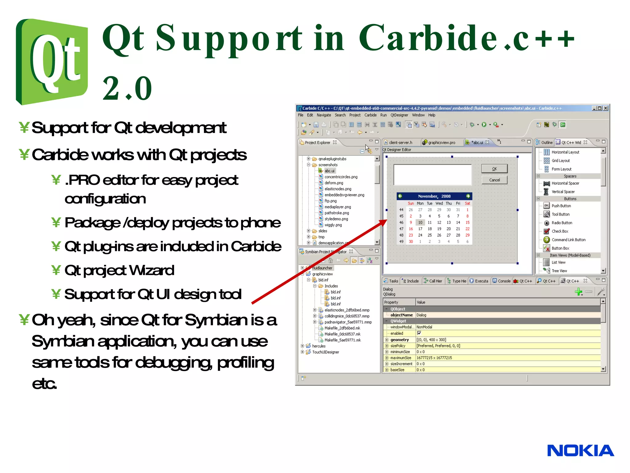 Qt Support in Carbide.c++ 2.0 Support for Qt development Carbide works with Qt projects .PRO editor for easy project configuration Package /deploy projects to phone Qt plug-ins are included in Carbide Qt project Wizard Support for Qt UI design tool Oh yeah, since Qt for Symbian is a Symbian application, you can use same tools for debugging, profiling etc. 