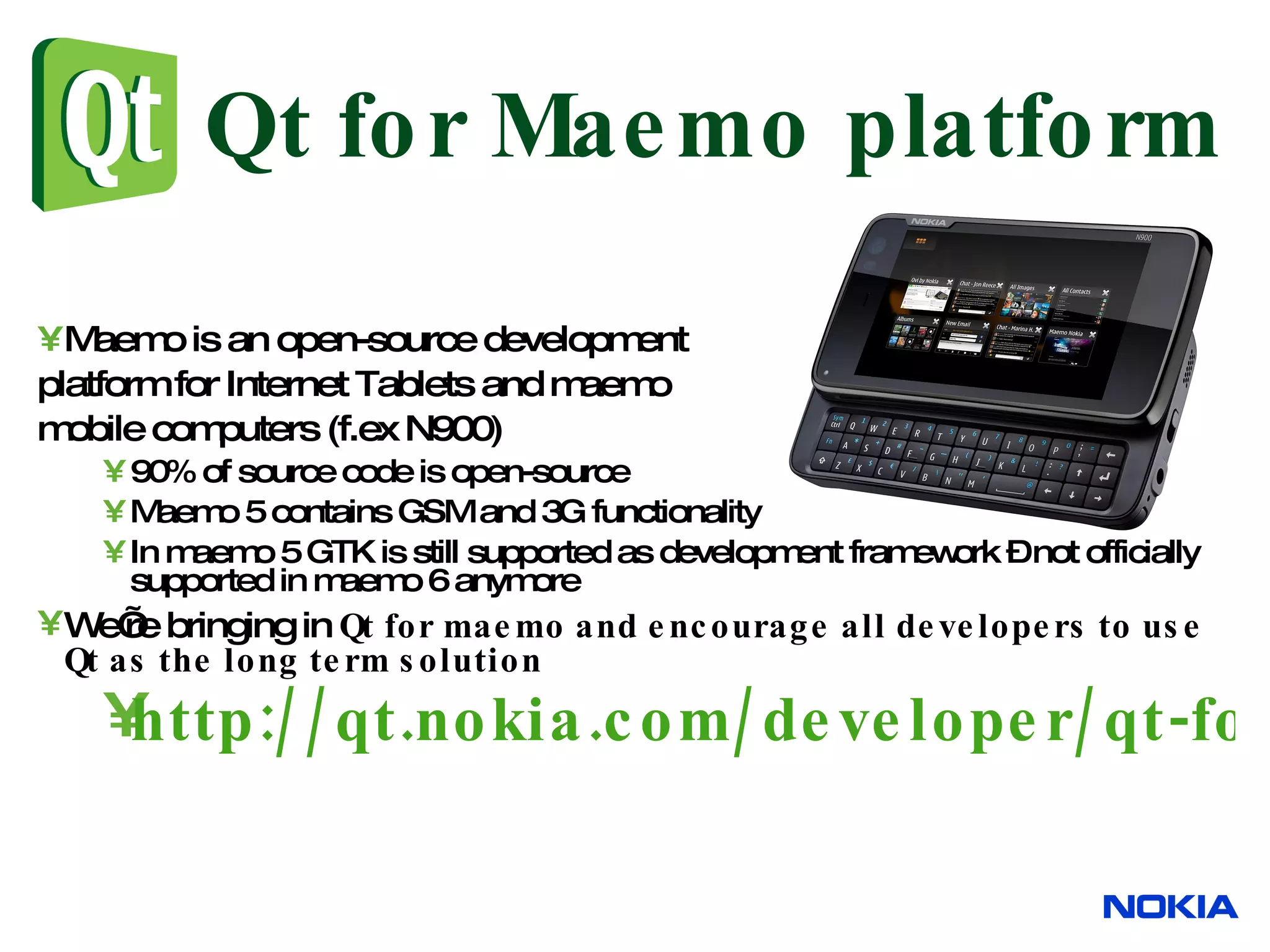 Qt for Maemo platform Maemo is an open-source development platform for Internet Tablets and maemo mobile computers (f.ex N900) 90% of source code is open-source Maemo 5 contains GSM and 3G functionality In maemo 5 GTK is still supported as development framework – not officially supported in maemo 6 anymore We’re bringing in Qt for maemo and encourage all developers to use Qt as the long term solution http://qt.nokia.com/developer/qt-for-maemo-developers 