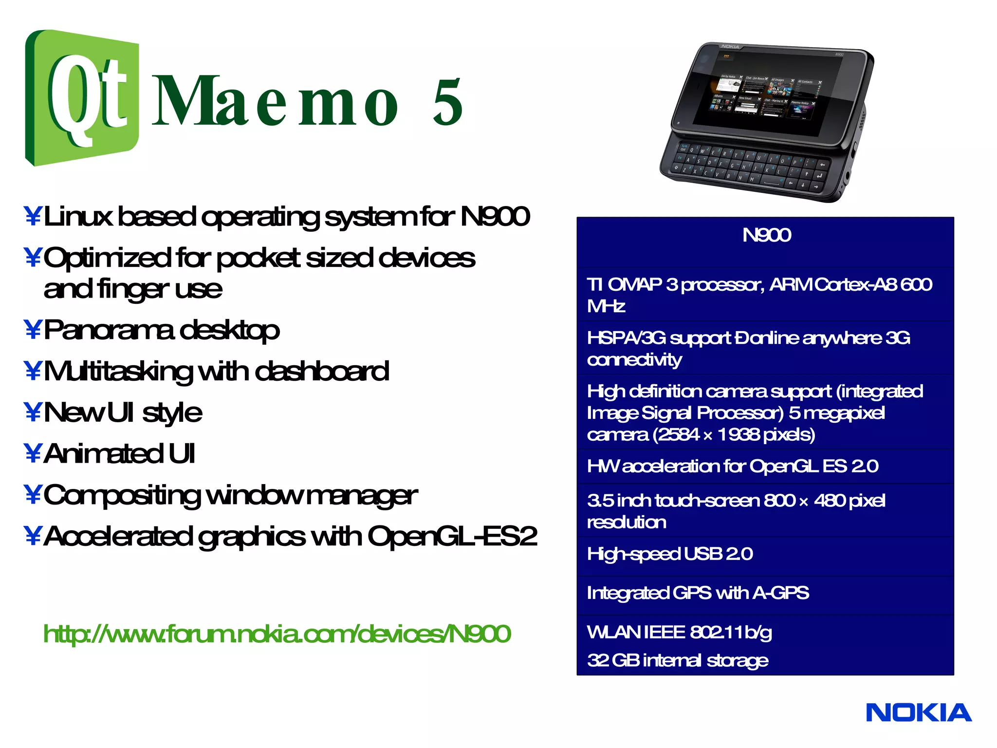 Maemo 5 Linux based operating system for N900 Optimized for pocket sized devices and finger use Panorama desktop Multitasking with dashboard New UI style Animated UI Compositing window manager Accelerated graphics with OpenGL-ES2 http://www.forum.nokia.com/devices/N900 N900 WLAN IEEE 802.11b/g 32 GB internal storage Integrated GPS with A-GPS High definition camera support (integrated Image Signal Processor) 5 megapixel camera (2584 × 1938 pixels) HW acceleration for OpenGL ES 2.0 3.5 inch touch-screen 800 × 480 pixel resolution High-speed USB 2.0 HSPA/3G support – online anywhere 3G connectivity TI OMAP 3 processor, ARM Cortex-A8 600 MHz 