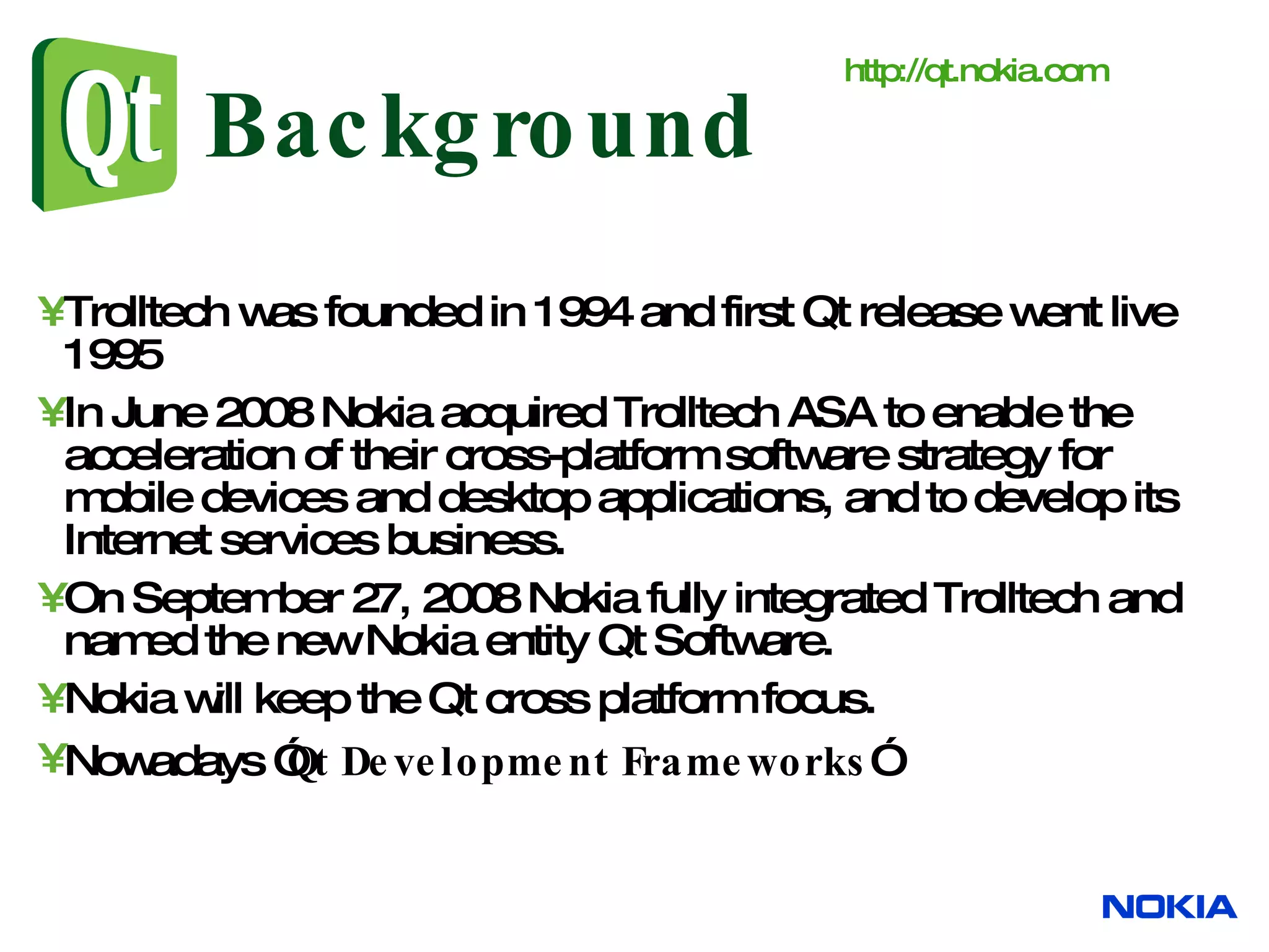 Background Trolltech was founded in 1994 and first Qt release went live 1995 I n June 2008 Nokia acquired Trolltech ASA to enable the acceleration of their cross-platform software strategy for mobile devices and desktop applications, and to develop its Internet services business. On September 27, 2008 Nokia fully integrated Trolltech and named the new Nokia entity Qt Software. Nokia will keep the Qt cross platform focus. Nowadays ” Qt Development Frameworks ” http:// qt.nokia.com 