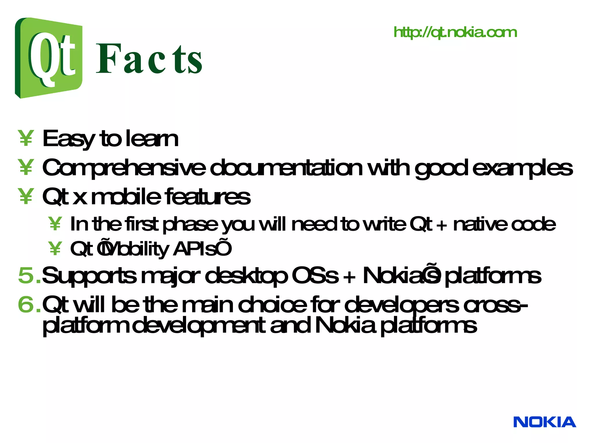 Facts Easy to learn Comprehensive documentation with good examples Qt x mobile features In the first phase you will need to write Qt + native code Qt ’Mobility APIs’ Supports major desktop OSs + Nokia’s platforms Qt will be the main choice for developers cross-platform development and Nokia platforms http:// qt.nokia.com 
